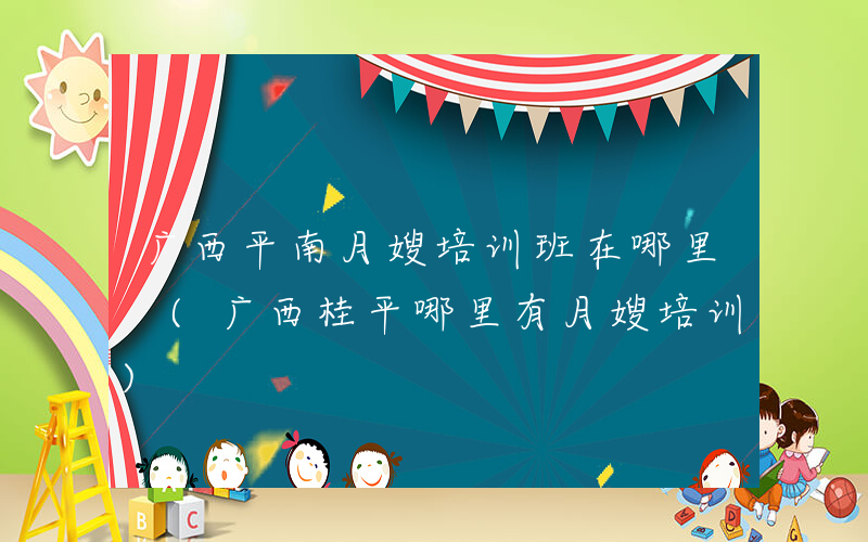 广西平南月嫂培训班在哪里 (广西桂平哪里有月嫂培训)